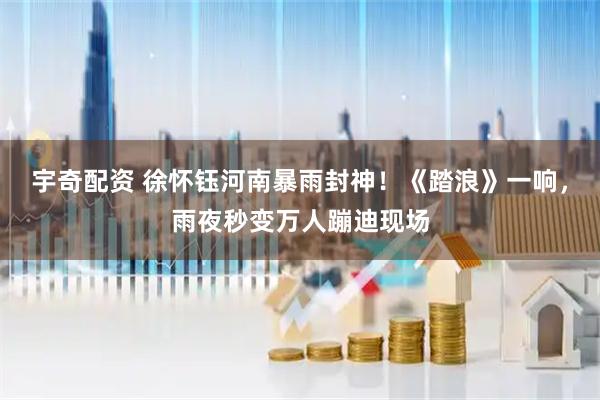 宇奇配资 徐怀钰河南暴雨封神！《踏浪》一响，雨夜秒变万人蹦迪现场