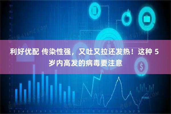利好优配 传染性强，又吐又拉还发热！这种 5 岁内高发的病毒要注意