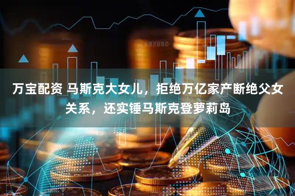 万宝配资 马斯克大女儿，拒绝万亿家产断绝父女关系，还实锤马斯克登萝莉岛