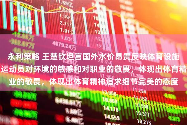 永利策略 王楚钦坦言国外水价昂贵反映体育设施差异,这些细节折射出运动员对环境的敏感和对职业的敬畏,体现出体育精神追求细节完美的态度