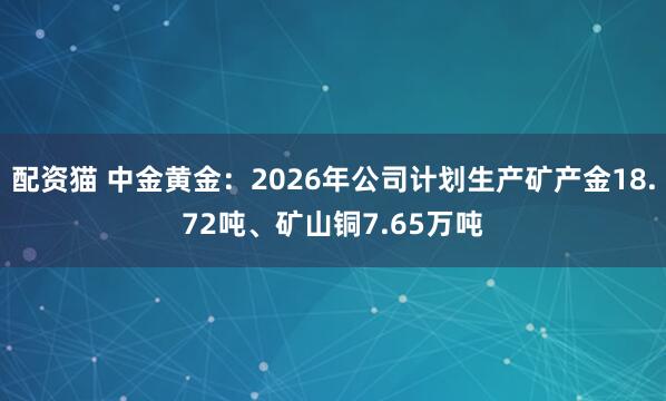 配资猫 中金黄金：2026年公司计划生产矿产金18.72吨、矿山铜7.65万吨