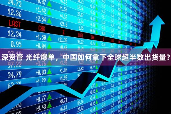 深资管 光纤爆单，中国如何拿下全球超半数出货量？