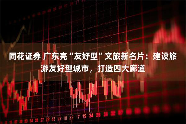 同花证券 广东亮“友好型”文旅新名片：建设旅游友好型城市，打造四大廊道