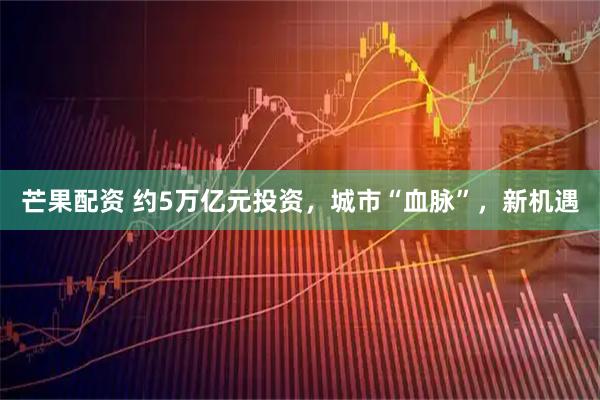 芒果配资 约5万亿元投资，城市“血脉”，新机遇