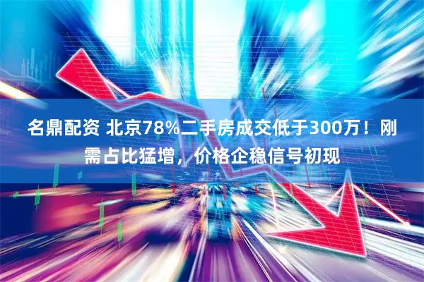 名鼎配资 北京78%二手房成交低于300万！刚需占比猛增，价格企稳信号初现
