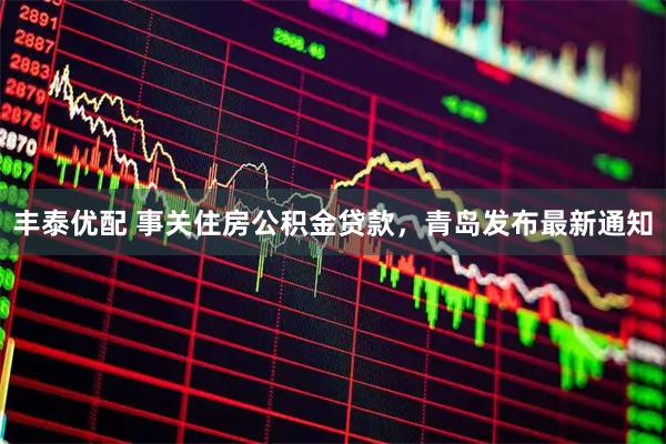 丰泰优配 事关住房公积金贷款，青岛发布最新通知