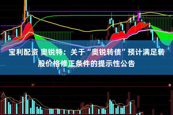 宝利配资 奥锐特：关于“奥锐转债”预计满足转股价格修正条件的提示性公告