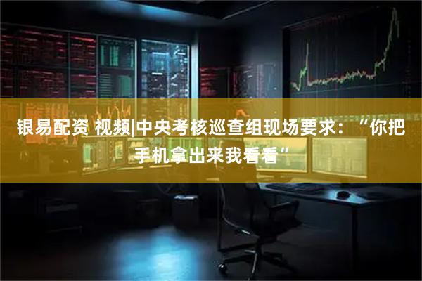 银易配资 视频|中央考核巡查组现场要求：“你把手机拿出来我看看”