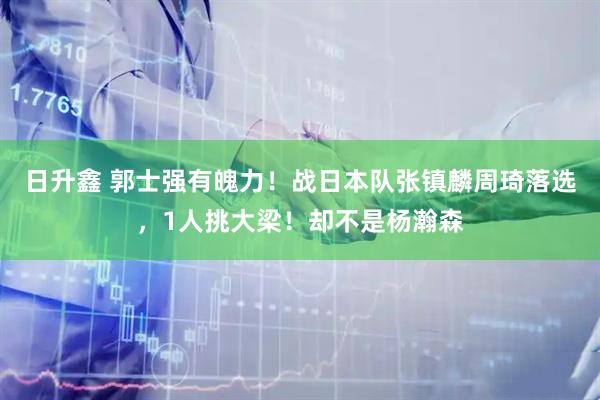 日升鑫 郭士强有魄力！战日本队张镇麟周琦落选，1人挑大梁！却不是杨瀚森