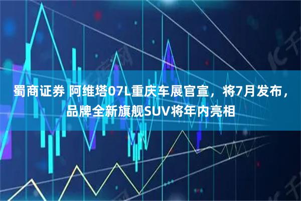 蜀商证券 阿维塔07L重庆车展官宣，将7月发布，品牌全新旗舰SUV将年内亮相