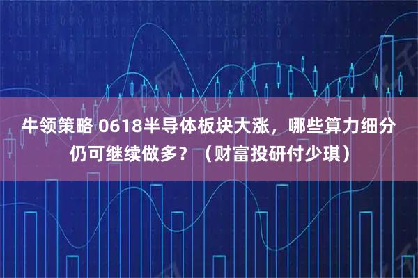 牛领策略 0618半导体板块大涨，哪些算力细分仍可继续做多？（财富投研付少琪）