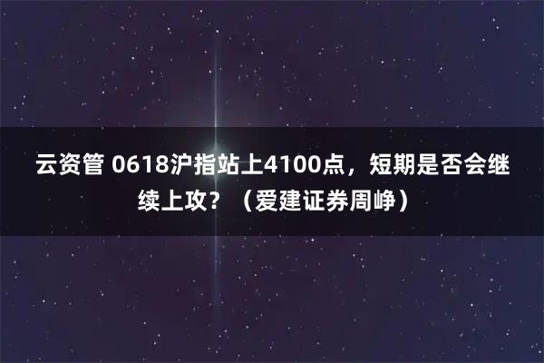 云资管 0618沪指站上4100点，短期是否会继续上攻？（爱建证券周峥）