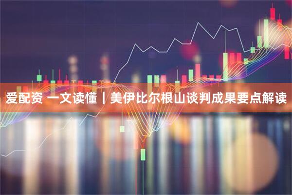 爱配资 一文读懂｜美伊比尔根山谈判成果要点解读