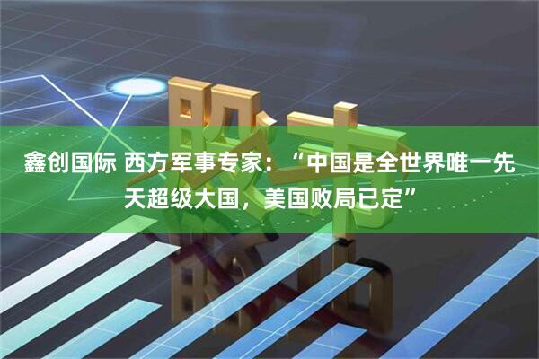 鑫创国际 西方军事专家：“中国是全世界唯一先天超级大国，美国败局已定”