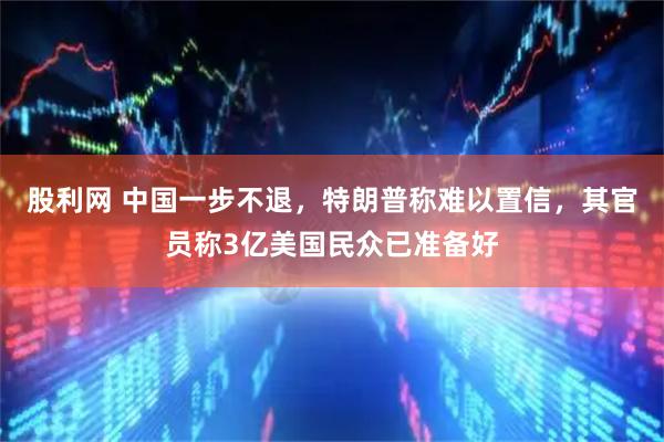 股利网 中国一步不退，特朗普称难以置信，其官员称3亿美国民众已准备好