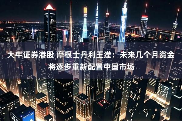 大牛证券港股 摩根士丹利王滢：未来几个月资金将逐步重新配置中国市场
