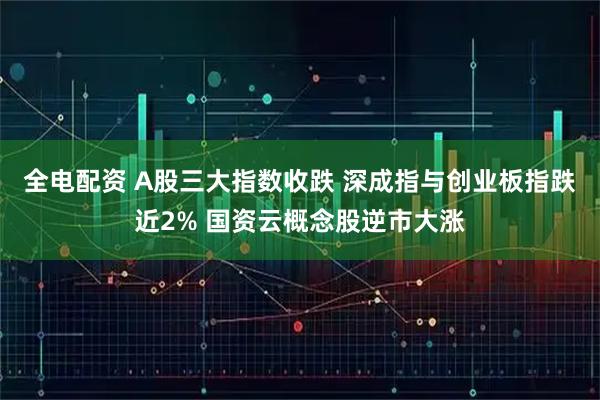 全电配资 A股三大指数收跌 深成指与创业板指跌近2% 国资云概念股逆市大涨