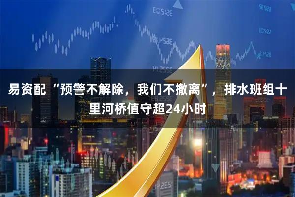 易资配 “预警不解除，我们不撤离”，排水班组十里河桥值守超24小时