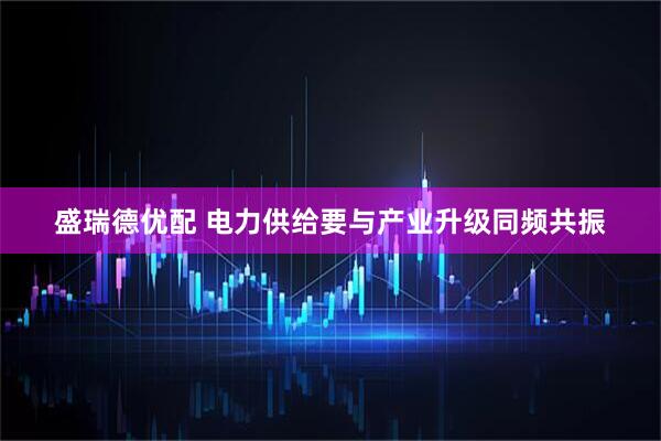 盛瑞德优配 电力供给要与产业升级同频共振