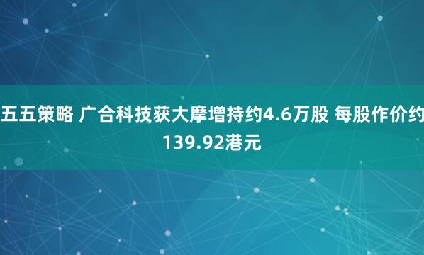 五五策略 广合科技获大摩增持约4.6万股 每股作价约139.92港元