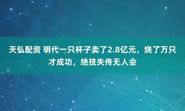天弘配资 明代一只杯子卖了2.8亿元，烧了万只才成功，绝技失传无人会