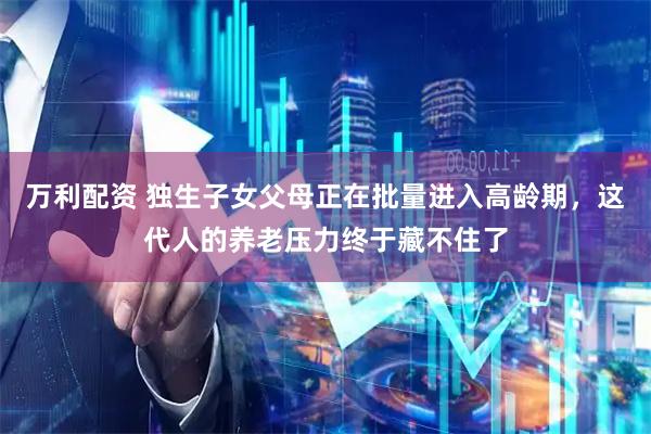 万利配资 独生子女父母正在批量进入高龄期，这代人的养老压力终于藏不住了